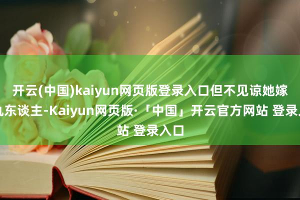 开云(中国)kaiyun网页版登录入口但不见谅她嫁给仇东谈主-Kaiyun网页版·「中国」开云官方网站 登录入口