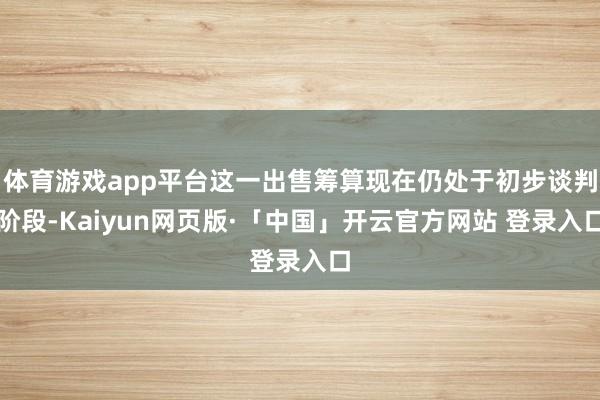 体育游戏app平台这一出售筹算现在仍处于初步谈判阶段-Kaiyun网页版·「中国」开云官方网站 登录入口