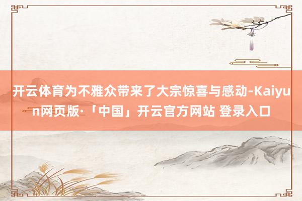 开云体育为不雅众带来了大宗惊喜与感动-Kaiyun网页版·「中国」开云官方网站 登录入口