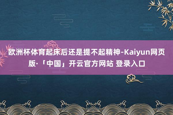 欧洲杯体育起床后还是提不起精神-Kaiyun网页版·「中国」开云官方网站 登录入口