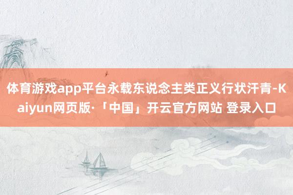 体育游戏app平台永载东说念主类正义行状汗青-Kaiyun网页版·「中国」开云官方网站 登录入口