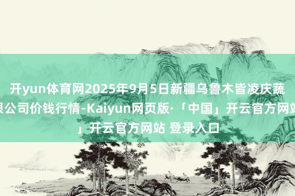 开yun体育网2025年9月5日新疆乌鲁木皆凌庆蔬菜果品有限公司价钱行情-Kaiyun网页版·「中国」开云官方网站 登录入口