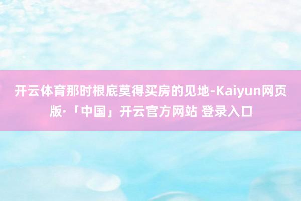 开云体育那时根底莫得买房的见地-Kaiyun网页版·「中国」开云官方网站 登录入口