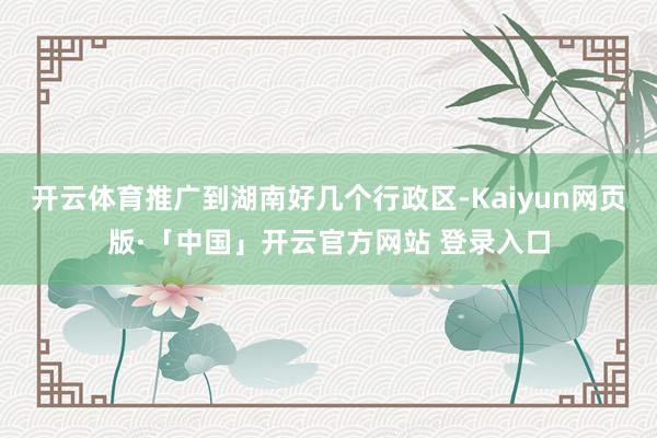 开云体育推广到湖南好几个行政区-Kaiyun网页版·「中国」开云官方网站 登录入口