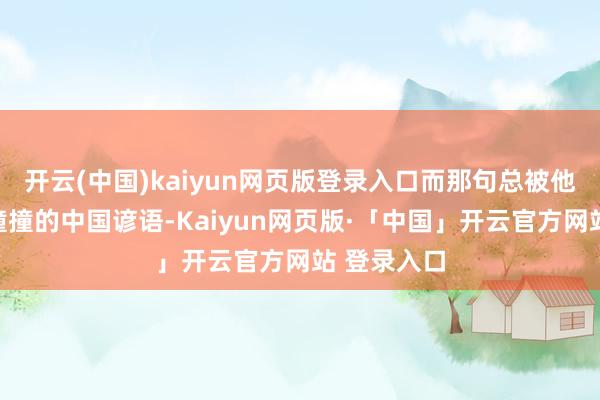 开云(中国)kaiyun网页版登录入口而那句总被他说得跌跌撞撞的中国谚语-Kaiyun网页版·「中国」开云官方网站 登录入口